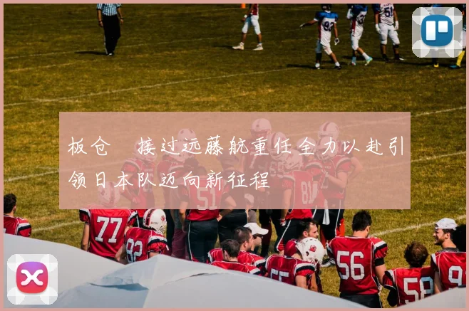 板仓滉接过远藤航重任全力以赴引领日本队迈向新征程
