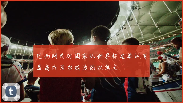巴西网民对国家队世界杯名单认可度高内马尔成为热议焦点