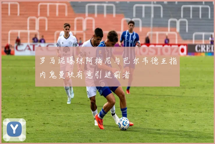 罗马诺曝琼阿梅尼与巴尔韦德互指内鬼曼联有意引进前者