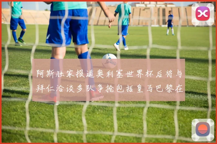 阿斯独家报道奥利塞世界杯后将与拜仁洽谈多队争抢包括皇马巴黎在内