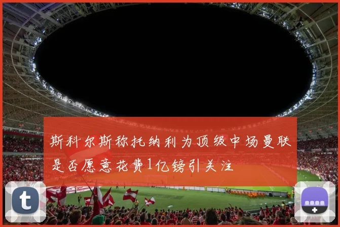 斯科尔斯称托纳利为顶级中场曼联是否愿意花费1亿镑引关注
