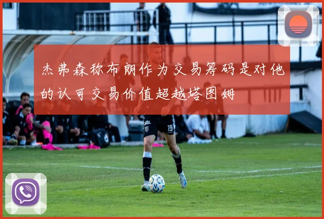 杰弗森称布朗作为交易筹码是对他的认可交易价值超越塔图姆