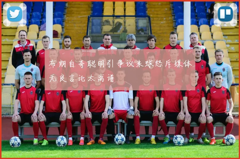 布朗自夸聪明引争议米球怒斥媒体无良言论太离谱