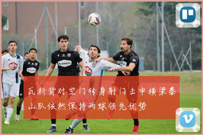 瓦科背对空门转身射门击中横梁泰山队依然保持两球领先优势