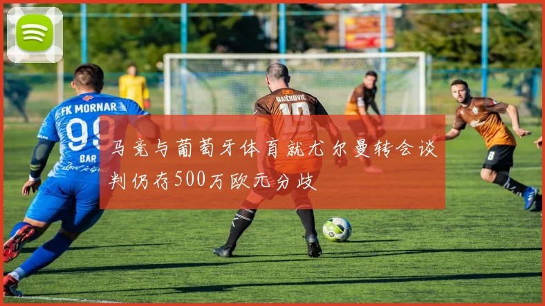 马竞与葡萄牙体育就尤尔曼转会谈判仍存500万欧元分歧