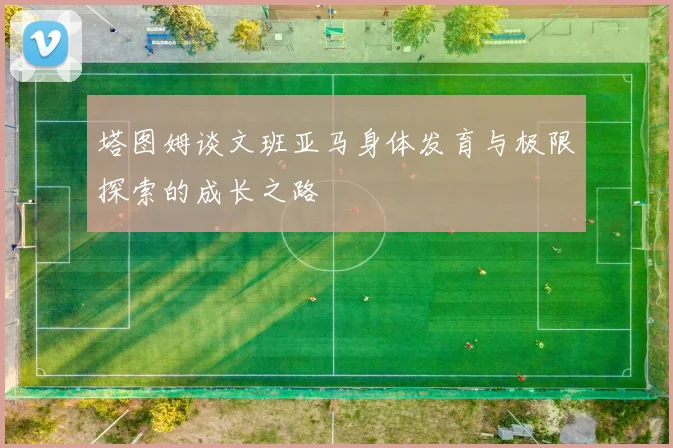 塔图姆谈文班亚马身体发育与极限探索的成长之路