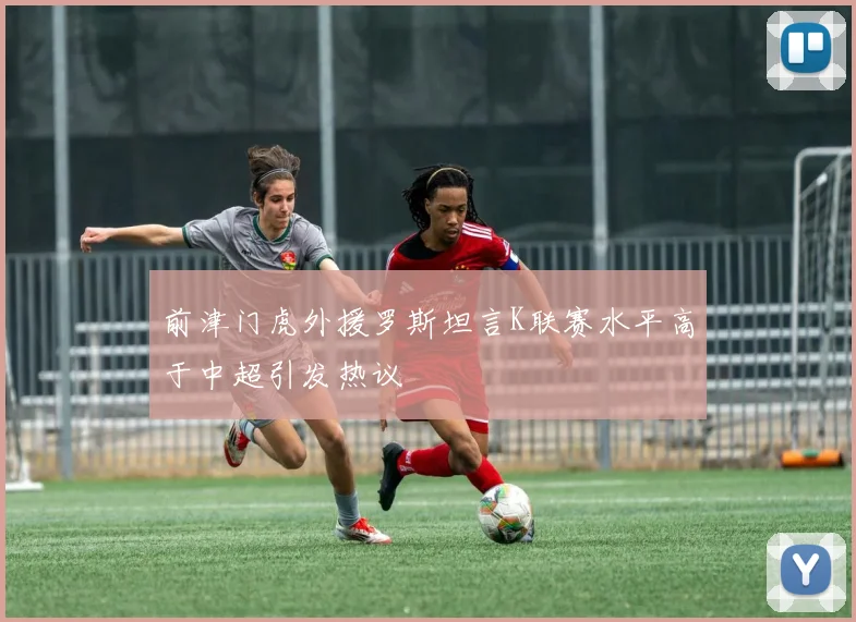 前津门虎外援罗斯坦言K联赛水平高于中超引发热议
