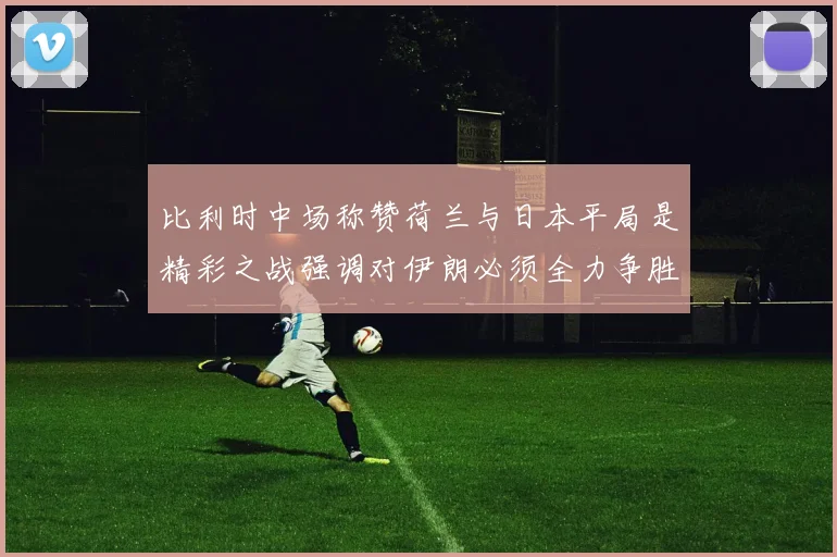 比利时中场称赞荷兰与日本平局是精彩之战强调对伊朗必须全力争胜