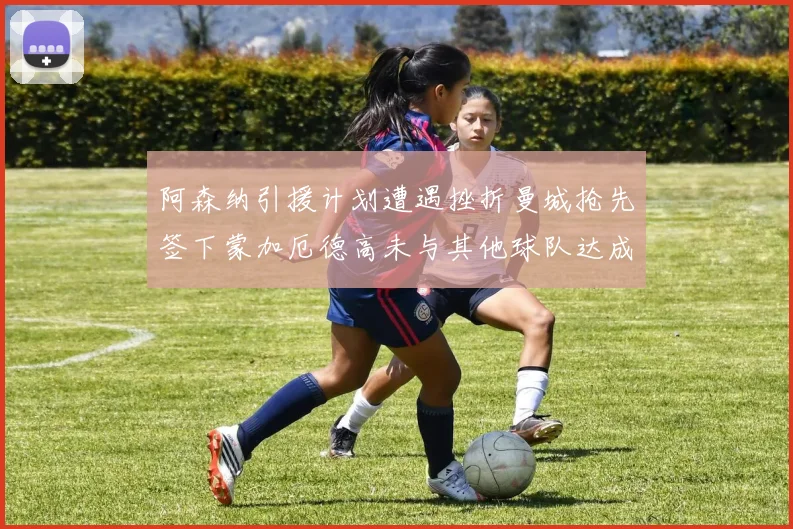 阿森纳引援计划遭遇挫折曼城抢先签下蒙加厄德高未与其他球队达成协议
