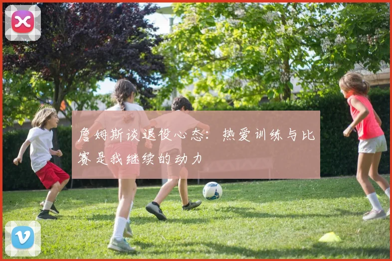 詹姆斯谈退役心态：热爱训练与比赛是我继续的动力
