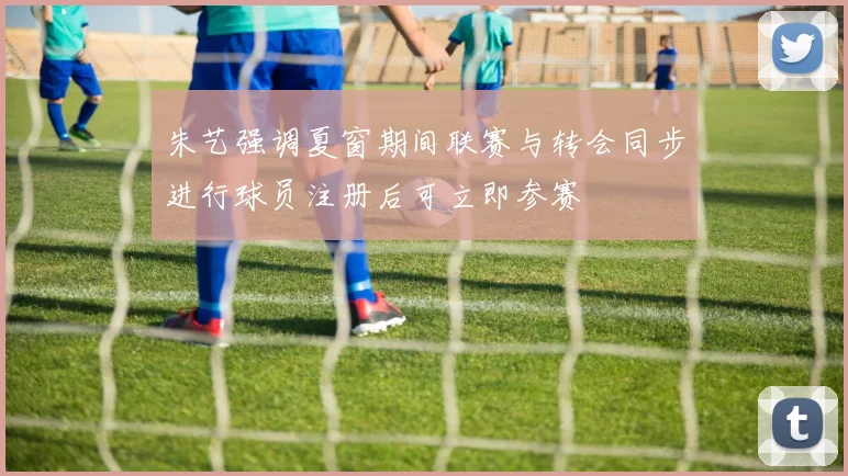 朱艺强调夏窗期间联赛与转会同步进行球员注册后可立即参赛