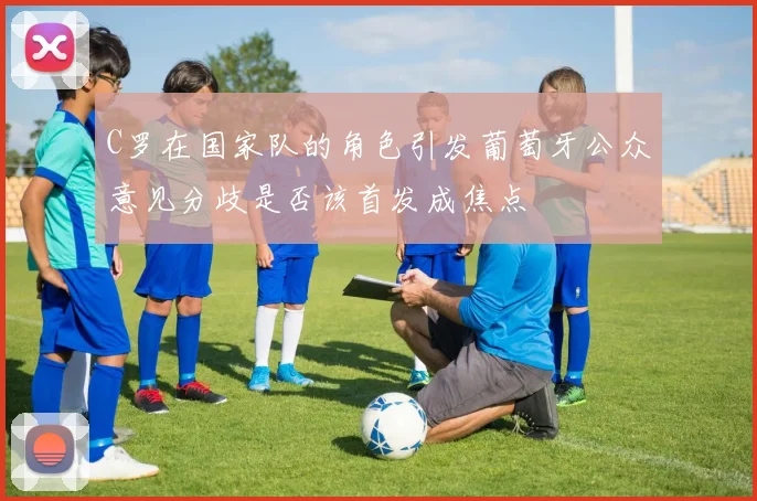 C罗在国家队的角色引发葡萄牙公众意见分歧是否该首发成焦点