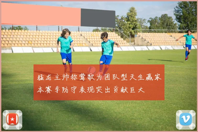 猛龙主帅称莺歌为团队型天生赢家本赛季防守表现突出贡献巨大