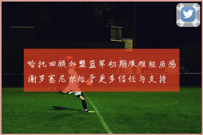 哈托回顾加盟蓝军初期艰难经历感谢罗塞尼尔给予更多信任与支持