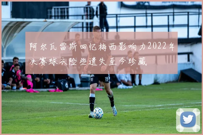 阿尔瓦雷斯回忆梅西影响力2022年决赛球衣险些遗失至今珍藏