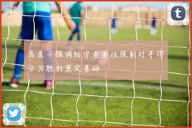 乌度卡强调防守重要性限制对手得分为胜利奠定基础