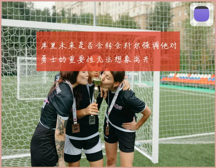 库里未来是否会转会科尔强调他对勇士的重要性无法想象离开
