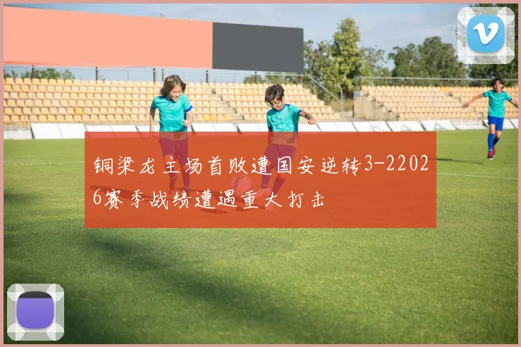铜梁龙主场首败遭国安逆转3-22026赛季战绩遭遇重大打击
