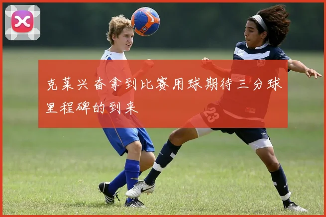 克莱兴奋拿到比赛用球期待三分球里程碑的到来