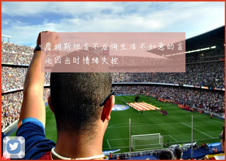 詹姆斯坦言不后悔生活不如意的言论因当时情绪失控