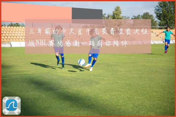 三年前的今天金牛无畏青涩首次征战NBL赛场感谢一路有你陪伴