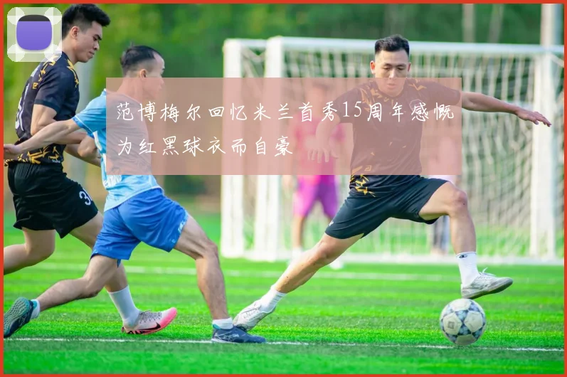 范博梅尔回忆米兰首秀15周年感慨为红黑球衣而自豪